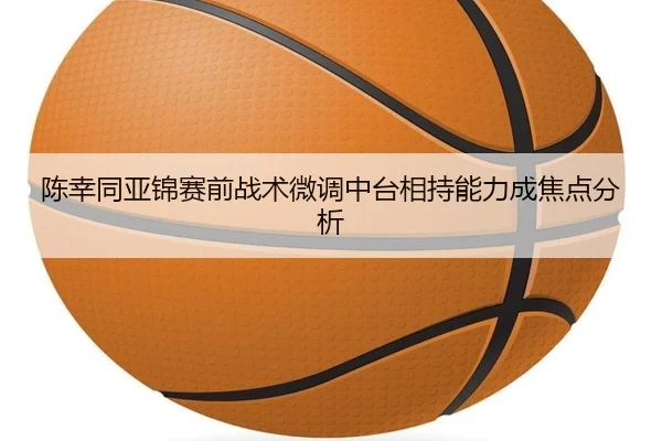 陈幸同亚锦赛前战术微调中台相持能力成焦点分析